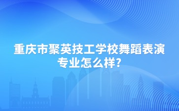 重庆市聚英技工学校舞蹈表演专业怎么样?